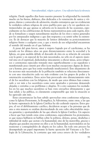 Interculturalidad, religión y género. Una reflexión hacia la tolerancia
55
religión. Desde aquellos días hasta nuestro presente la religiosidad ha insistido
mucho en las fiestas, disfraces, días dedicados a la veneración de santos y vír-
genes, danzas y carnavales de adoración, rituales extranjeros que no evidencian
la verdadera cultura religiosa de estos pueblos pero que a la vez quedaron en-
tremezclados sin que apenas se advierta en la mayoría de las ocasiones, espe-
cialmente en las celebraciones de fiestas representativas para cada región, don-
de se formalizan y surgen naturalmente muchos de los ritos y mitos generados
por los antepasados indígenas y que dan respuesta a su sentir sobre la existen-
cia. Es de destacar que la mayoría de latinos defienden su posicionamiento
religioso frente a cualquier cosa, y que a través de esa religiosidad encuentran
el sentido del mundo en el que habitan.
A pesar del gran fervor, amor y respeto logrado por el catolicismo, se ha
notado en los últimos años un gran distanciamiento entre la sociedad y la
Iglesia, en gran medida debido al descuido de ésta en su relación de cercanía
con la gente y en especial de los más necesitados, no sólo en el aspecto mate-
rial sino en el espiritual, dedicándose únicamente a oficiar misas, actos religio-
sos o ceremonias especiales tratando muy superficialmente a sus seguidores y
manifestando poco interés por ellos (con muchas excepciones dignas de desta-
car y honrar, pero que hoy están resultando insuficientes). Este alejamiento de
los sectores más necesitados de la población también se relaciona directamen-
te con una vinculación cada vez más evidente con los grupos de poder y la
ostentación económica. Estos actos han provocado otro distanciamiento más:
el de los sacerdotes con los feligreses, de modo que estos últimos han comen-
zado a ver más a los sacerdotes como seres apartados o personas demasiado
alejadas o extrañas a sus problemas y alegrías. Si a esto sumamos los escánda-
los en los que muchos sacerdotes se han visto envueltos últimamente y que
han salido a luz pública, es claramente comprensible que más la situación se
ha agravado aún más.
Estas circunstancias las han sabido aprovechar otras confesiones religiosas,
como la Iglesia Protestante, la Evangélica, la Adventista, entre otras, a las que
la fuerte supremacía de la Iglesia Católica ha ido cediendo espacios. Estos gru-
pos, al ver el debilitamiento católico, decidieron acoger a las personas que de
una u otra manera se estaban desvinculando de este culto ofreciéndoles mejo-
res garantías y oportunidades de las que ofrecía la Iglesia Católica. Un aspecto
a favor que han tenido estas otras confesiones, especialmente los protestantes,
es que nunca hablaron ni hablan sobre la pobreza, dolores, penas, desdichas e
infinidad de males que azotan a la humanidad, sino de las maravillas, gracias y
alegrías que pueden encontrar en ellos y en la humanidad, motivándolos en las
reuniones y contagiándolos de alegría en los cultos. En todo este proceso ha
desempeñado un papel importante la fuerte oposición del Vaticano a la Teo-
logía de la Liberación, la corriente que más cerca estuvo de los verdaderos
 