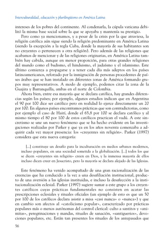 Interculturalidad, educación y plurilingüismo en América Latina
56
intereses de los pobres del continente. Al condenarla, la cúpula vaticana debi-
litó la misma base social sobre la que se apoyaba y mantenía su prestigio.
Pero como ya mencionamos, y a pesar de la crisis por la que atraviesa, la
religión católica aún sigue siendo la religión predominante en América Latina
(siendo la excepción a la regla Cuba, donde la mayoría de sus habitantes son
no creyentes o pertenecen a otra religión). Pero además de las religiones que
acabamos de mencionar y de las religiones originarias, en América Latina tam-
bién hay cabida, aunque en menor proporción, para otras grandes religiones
del mundo como el budismo, el hinduismo, el judaísmo y el islamismo. Este
último comienza a propagarse y a tener cada día más adeptos en los países
latinoamericanos, reforzado por la inmigración de personas procedentes de paí-
ses árabes que se han instalado en diferentes zonas de América formando gru-
pos muy representativos. A modo de ejemplo, podemos citar la zona de la
Guajira y Barranquilla, ambas en el norte de Colombia.
Ahora bien, entre esa mayoría que se declara católica, hay grandes diferen-
cias según los países; por ejemplo, algunos estudios indican que en Argentina
el 90 por 100 dice ser católico pero en realidad lo ejerce directamente un 20
por 100. En algunos países encontramos prácticas que son contradictorias, como
por ejemplo el caso de Haití, donde el 65,8 por 100 se declara católico y al
mismo tiempo el 80 por 100 de estos católicos practican el vudú. A este sin-
cretismo se une un nuevo fenómeno que se ha hecho evidente en las investi-
gaciones realizadas por Parker y que ya en los años noventa comenzaba a ad-
quirir cada vez mayor presencia: los «creyentes sin religión». Parker (1997)
considera que esta nueva categoría:
[...] constituye un desafío para la inculturación en medios urbanos modernos,
incluso populares, en una sociedad sometida a la globalización. [...] todos los que
se dicen «creyentes sin religión» creen en Dios, y la inmensa mayoría de ellos
incluso dicen creer en Jesucristo, pero la mayoría se declara alejado de las Iglesias.
Este fenómeno ha venido acompañado de una gran racionalización de las
creencias que ha conducido a la vez a una desafiliación institucional, produc-
to de una aversión a las iglesias instituidas, e incluso la desafección a la insti-
tucionalización eclesial. Parker (1997) sugiere sumar a este grupo a los creyen-
tes católicos cuyas prácticas fundamentales no consisten en acatar las
prescripciones eclesiales y rituales oficiales (un ejemplo de esto es que un 50
por 100 de los católicos declara asistir a misa «casi nunca» o «nunca») y que
en cambio son afectos al «catolicismo popular», caracterizado por prácticas
populares más o menos autónomas del control clerical: culto a santitos y «ani-
mitas», peregrinaciones y mandas, rituales de sanación, «santiguerios», devo-
ciones populares, etc. Están tan presentes los rituales de los antepasados que
 