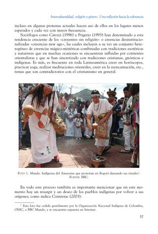 Interculturalidad, religión y género. Una reflexión hacia la tolerancia
57
incluso en algunas protestas actuales hacen uso de ellos en los lugares menos
esperados y cada vez con mayor frecuencia.
Sociólogos como Carozzi (1996) y Frigerio (1993) han denominado a esta
tendencia creciente de los «creyentes sin religión» o creencias desinstitucio-
nalizadas «creencias new age», las cuales incluyen a su vez un conjunto hete-
rogéneo de creencias mágico-mistéricas combinadas con tradiciones esotéricas
y naturistas que en muchas ocasiones se encuentran influidas por corrientes
orientalistas y que se han sincretizado con tradiciones cristianas, gnósticas e
indígenas. Es más, es frecuente en toda Latinoamérica creer en horóscopos,
practicar yoga, realizar meditaciones orientales, creer en la reencarnación, etc.,
temas que son contradictorios con el cristianismo en general.
Foto 1.  Mundo. Indígenas del Amazonas que protestan en Bogotá danzando sus rituales2
.
Fuente: BBC.
En todo este proceso también es importante mencionar que en este mo-
mento hay un resurgir y un deseo de los pueblos indígenas por volver a sus
orígenes; como indica Contreras (2003):
2
  Esta foto fue cedida gentilmente por la Organización Nacional Indígena de Colombia,
ONIC, a BBC Mundo, y se encuentra expuesta en Internet.
 