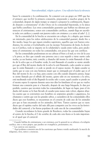 Interculturalidad, religión y género. Una reflexión hacia la tolerancia
59
hacer la comunión y la confirmación. Se comenzó con un grupo en 1985 que fue
el primero que recibió la primera comunión, preparando a muchos grupos de la
comunidad, después de algún tiempo se empezó a preparar la confirmación, llegan-
do después a cristianizarse5
el alto Ososo en la comunidad Isiporenda, es la única
que habla castellano. Las otras comunidades guaraníes que hablan sus idiomas per-
tenecen al cristianismo, somos seis comunidades católicas, cuando llega un sacerdo-
te todos son católicos y cuando van pastores todos son cristianos y se asiste al culto6
. [...].
En la comunidad de la brecha se encuentra un colegio, fe y alegría, que tienen
un internado, para los niños adolescentes de la comunidad guaraní, desde 6to a
4to medio, luego los que siguen estudios superiores, aquellos que son buenos estu-
diantes, los envían a Cochabamba con las monjas Teresianitas de Jesús, la doctri-
na es Católica, todo se imparte en la solidaridad y ayuda entre todos, pero predo-
mina el cristianismo en todas las comunidades, son pocas las que son católicas.
En las comunidades predominan en sus cabezas el bien y el mal, se vive de la caza
y la pesca, se dice que cuando una persona caza y caza seguido y tiene suerte cada
noche, ya sea hurina, tatú, corechi, y chancho del monte lo están llamando el due-
ño de la selva que es el hombre verde, lo está llamando al cazador se siente atraído
por que el Rey del monte dueño de la selva lo está llamando, cada cazador se siente
que lo están llamando y si cede se pierde en el espeso monte. Si algún cazador se
sueña que se casa con una hermosa mujer que es entregada por el padre que es el
Rey del monte le da a su hija, para casarse con ella cuando despierta piensa, luego
se siente llamado por el silbido del monte, quiere salir en ese momento a la selva,
está meditando todo el día llegando la noche sale a cazar, aquel cazador se pierde en
el monte espeso lo esperan durante unos tres días los familiares al ver que no vuelve
forman una comisión para ir a buscarlo, después de una larga búsqueda, lo dan por
perdido, cuentos que recorren todas las comunidades, de lugar en lugar, pues el tío
dueño del monte se lo han llevado al cazador para nunca más volver, algunos abue-
los cuenta que se convierten esos hombres en serpientes grandes y gigantesca, los
chamanes y yatiris que son los grandes sabios, y curanderos de las comunidades ellos
dicen que esos hombres, se encuentran en el corazón de cada uno de los animales
por que se han encarnado en los animales, del bien. Tantos cuentos que se oyen:
dicen que el espíritu vuelve del más allá para compartir con los vivos en las festivi-
dades del carnaval, y las fiestas populares de cada una de las comunidades7
.
Cuando recordamos la fiesta grande de Bonifacio, todas las comunidades bajan
al centro de la brecha, el 3 de octubre de cada año esta fiesta es la más importan-
te al igual que el carnaval.
5
  Cuando hablan de cristianizarse o ser cristianos, por lo general no se refieren a la religión
católica, sino a otros grupos, que pueden ser evangélicos, protestantes, etc.
6
  Las cursivas son nuestras.
7
  Aquí podemos constatar una de las cuestiones que hemos venido analizando: la mezcla de
religiones, ritos, mitos y creencias.
 