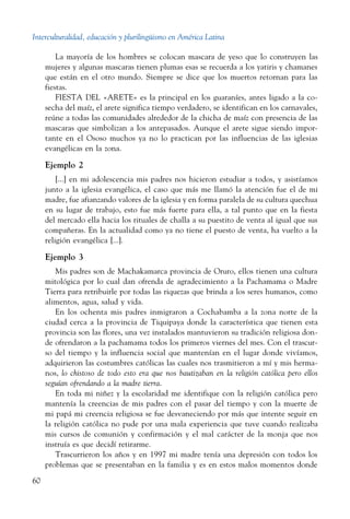 Interculturalidad, educación y plurilingüismo en América Latina
60
La mayoría de los hombres se colocan mascara de yeso que lo construyen las
mujeres y algunas mascaras tienen plumas esas se recuerda a los yatiris y chamanes
que están en el otro mundo. Siempre se dice que los muertos retornan para las
fiestas.
FIESTA DEL «ARETE» es la principal en los guaraníes, antes ligado a la co-
secha del maíz, el arete significa tiempo verdadero, se identifican en los carnavales,
reúne a todas las comunidades alrededor de la chicha de maíz con presencia de las
mascaras que simbolizan a los antepasados. Aunque el arete sigue siendo impor-
tante en el Ososo muchos ya no lo practican por las influencias de las iglesias
evangélicas en la zona.
Ejemplo 2
[...] en mi adolescencia mis padres nos hicieron estudiar a todos, y asistíamos
junto a la iglesia evangélica, el caso que más me llamó la atención fue el de mi
madre, fue afianzando valores de la iglesia y en forma paralela de su cultura quechua
en su lugar de trabajo, esto fue más fuerte para ella, a tal punto que en la fiesta
del mercado ella hacia los rituales de challa a su puestito de venta al igual que sus
compañeras. En la actualidad como ya no tiene el puesto de venta, ha vuelto a la
religión evangélica [...].
Ejemplo 3
Mis padres son de Machakamarca provincia de Oruro, ellos tienen una cultura
mitológica por lo cual dan ofrenda de agradecimiento a la Pachamama o Madre
Tierra para retribuirle por todas las riquezas que brinda a los seres humanos, como
alimentos, agua, salud y vida.
En los ochenta mis padres inmigraron a Cochabamba a la zona norte de la
ciudad cerca a la provincia de Tiquipaya donde la característica que tienen esta
provincia son las flores, una vez instalados mantuvieron su tradición religiosa don-
de ofrendaron a la pachamama todos los primeros viernes del mes. Con el trascur-
so del tiempo y la influencia social que mantenían en el lugar donde vivíamos,
adquirieron las costumbres católicas las cuales nos trasmitieron a mí y mis herma-
nos, lo chistoso de todo esto era que nos bautizaban en la religión católica pero ellos
seguían ofrendando a la madre tierra.
En toda mi niñez y la escolaridad me identifique con la religión católica pero
mantenía la creencias de mis padres con el pasar del tiempo y con la muerte de
mi papá mi creencia religiosa se fue desvaneciendo por más que intente seguir en
la religión católica no pude por una mala experiencia que tuve cuando realizaba
mis cursos de comunión y confirmación y el mal carácter de la monja que nos
instruía es que decidí retirarme.
Trascurrieron los años y en 1997 mi madre tenía una depresión con todos los
problemas que se presentaban en la familia y es en estos malos momentos donde
 