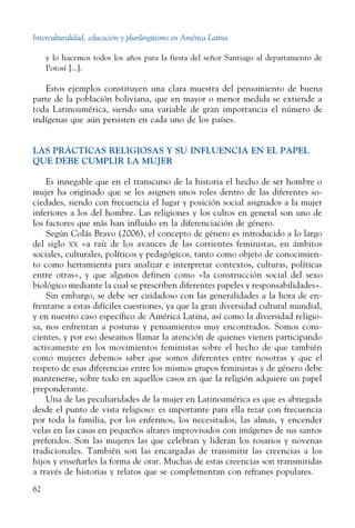 Interculturalidad, educación y plurilingüismo en América Latina
62
y lo hacemos todos los años para la fiesta del señor Santiago al departamento de
Potosí [...].
Estos ejemplos constituyen una clara muestra del pensamiento de buena
parte de la población boliviana, que en mayor o menor medida se extiende a
toda Latinoamérica, siendo una variable de gran importancia el número de
indígenas que aún persisten en cada uno de los países.
LAS PRÁCTICAS RELIGIOSAS Y SU INFLUENCIA EN EL PAPEL
QUE DEBE CUMPLIR LA MUJER
Es innegable que en el transcurso de la historia el hecho de ser hombre o
mujer ha originado que se les asignen unos roles dentro de las diferentes so-
ciedades, siendo con frecuencia el lugar y posición social asignados a la mujer
inferiores a los del hombre. Las religiones y los cultos en general son uno de
los factores que más han influido en la diferenciación de género.
Según Colás Bravo (2006), el concepto de género es introducido a lo largo
del siglo xx «a raíz de los avances de las corrientes feministas, en ámbitos
sociales, culturales, políticos y pedagógicos, tanto como objeto de conocimien-
to como herramienta para analizar e interpretar contextos, culturas, políticas
entre otras», y que algunos definen como «la construcción social del sexo
biológico mediante la cual se prescriben diferentes papeles y responsabilidades».
Sin embargo, se debe ser cuidadoso con las generalidades a la hora de en-
frentarse a estas difíciles cuestiones, ya que la gran diversidad cultural mundial,
y en nuestro caso específico de América Latina, así como la diversidad religio-
sa, nos enfrentan a posturas y pensamientos muy encontrados. Somos cons-
cientes, y por eso deseamos llamar la atención de quienes vienen participando
activamente en los movimientos feministas sobre el hecho de que también
como mujeres debemos saber que somos diferentes entre nosotras y que el
respeto de esas diferencias entre los mismos grupos feministas y de género debe
mantenerse, sobre todo en aquellos casos en que la religión adquiere un papel
preponderante.
Una de las peculiaridades de la mujer en Latinoamérica es que es abnegada
desde el punto de vista religioso: es importante para ella rezar con frecuencia
por toda la familia, por los enfermos, los necesitados, las almas, y encender
velas en las casas en pequeños altares improvisados con imágenes de sus santos
preferidos. Son las mujeres las que celebran y lideran los rosarios y novenas
tradicionales. También son las encargadas de transmitir las creencias a los
hijos y enseñarles la forma de orar. Muchas de estas creencias son transmitidas
a través de historias y relatos que se complementan con refranes populares.
 