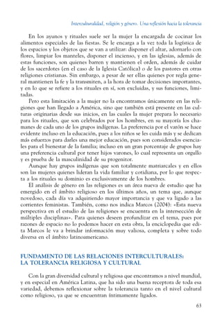 Interculturalidad, religión y género. Una reflexión hacia la tolerancia
63
En los ayunos y rituales suele ser la mujer la encargada de cocinar los
alimentos especiales de las fiestas. Se le encarga a la vez toda la logística de
los espacios y los objetos que se van a utilizar: disponer el altar, adornarlo con
flores, limpiar los manteles, disponer el incienso, y en las iglesias, además de
estas funciones, son quienes barren y mantienen el orden, además de cuidar
de los sacerdotes (en el caso de la Iglesia Católica) o de los pastores en otras
religiones cristianas. Sin embargo, a pesar de ser ellas quienes por regla gene-
ral mantienen la fe y la transmiten, a la hora de tomar decisiones importantes,
y en lo que se refiere a los rituales en sí, son excluidas, y sus funciones, limi-
tadas.
Pero esta limitación a la mujer no la encontramos únicamente en las reli-
giones que han llegado a América, sino que también está presente en las cul-
turas originarias desde sus inicios, en las cuales la mujer prepara lo necesario
para los rituales, que son celebrados por los hombres, en su mayoría los cha-
manes de cada uno de los grupos indígenas. La preferencia por el varón se hace
evidente incluso en la educación, pues a los niños se les cuida más y se dedican
más esfuerzos para darles una mejor educación, pues son considerados esencia-
les para el bienestar de la familia; incluso en un gran porcentaje de grupos hay
una preferencia cultural por tener hijos varones, lo cual representa un orgullo
y es prueba de la masculinidad de su progenitor.
Aunque hay grupos indígenas que son totalmente matriarcales y en ellos
son las mujeres quienes lideran la vida familiar y cotidiana, por lo que respec-
ta a los rituales su dominio es exclusivamente de los hombres.
El análisis de género en las religiones es un área nueva de estudio que ha
emergido en el ámbito religioso en los últimos años, un tema que, aunque
novedoso, cada día va adquiriendo mayor importancia y que va ligado a las
corrientes feministas. También, como nos indica Marcos (2004): «Esta nueva
perspectiva en el estudio de las religiones se encuentra en la intersección de
múltiples disciplinas». Para quienes deseen profundizar en el tema, pues por
razones de espacio no lo podemos hacer en esta obra, la enciclopedia que edi-
ta Marcos le va a brindar información muy valiosa, completa y sobre todo
diversa en el ámbito latinoamericano.
FUNDAMENTO DE LAS RELACIONES INTERCULTURALES:
LA TOLERANCIA RELIGIOSA Y CULTURAL
Con la gran diversidad cultural y religiosa que encontramos a nivel mundial,
y en especial en América Latina, que ha sido una buena receptora de toda esa
variedad, debemos reflexionar sobre la tolerancia tanto en el nivel cultural
como religioso, ya que se encuentran íntimamente ligados.
 