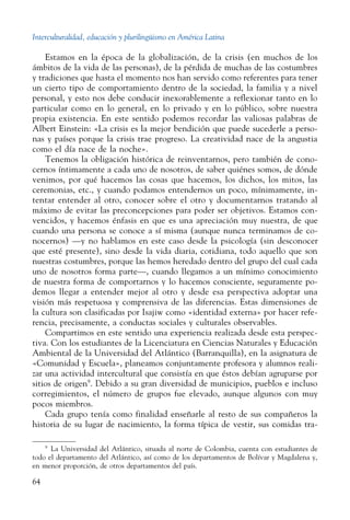 Interculturalidad, educación y plurilingüismo en América Latina
64
Estamos en la época de la globalización, de la crisis (en muchos de los
ámbitos de la vida de las personas), de la pérdida de muchas de las costumbres
y tradiciones que hasta el momento nos han servido como referentes para tener
un cierto tipo de comportamiento dentro de la sociedad, la familia y a nivel
personal, y esto nos debe conducir inexorablemente a reflexionar tanto en lo
particular como en lo general, en lo privado y en lo público, sobre nuestra
propia existencia. En este sentido podemos recordar las valiosas palabras de
Albert Einstein: «La crisis es la mejor bendición que puede sucederle a perso-
nas y países porque la crisis trae progreso. La creatividad nace de la angustia
como el día nace de la noche».
Tenemos la obligación histórica de reinventarnos, pero también de cono-
cernos íntimamente a cada uno de nosotros, de saber quiénes somos, de dónde
venimos, por qué hacemos las cosas que hacemos, los dichos, los mitos, las
ceremonias, etc., y cuando podamos entendernos un poco, mínimamente, in-
tentar entender al otro, conocer sobre el otro y documentarnos tratando al
máximo de evitar las preconcepciones para poder ser objetivos. Estamos con-
vencidos, y hacemos énfasis en que es una apreciación muy nuestra, de que
cuando una persona se conoce a sí misma (aunque nunca terminamos de co-
nocernos) —y no hablamos en este caso desde la psicología (sin desconocer
que esté presente), sino desde la vida diaria, cotidiana, todo aquello que son
nuestras costumbres, porque las hemos heredado dentro del grupo del cual cada
uno de nosotros forma parte—, cuando llegamos a un mínimo conocimiento
de nuestra forma de comportarnos y lo hacemos consciente, seguramente po-
demos llegar a entender mejor al otro y desde esa perspectiva adoptar una
visión más respetuosa y comprensiva de las diferencias. Estas dimensiones de
la cultura son clasificadas por Isajiw como «identidad externa» por hacer refe-
rencia, precisamente, a conductas sociales y culturales observables.
Compartimos en este sentido una experiencia realizada desde esta perspec-
tiva. Con los estudiantes de la Licenciatura en Ciencias Naturales y Educación
Ambiental de la Universidad del Atlántico (Barranquilla), en la asignatura de
«Comunidad y Escuela», planeamos conjuntamente profesora y alumnos reali-
zar una actividad intercultural que consistía en que éstos debían agruparse por
sitios de origen9
. Debido a su gran diversidad de municipios, pueblos e incluso
corregimientos, el número de grupos fue elevado, aunque algunos con muy
pocos miembros.
Cada grupo tenía como finalidad enseñarle al resto de sus compañeros la
historia de su lugar de nacimiento, la forma típica de vestir, sus comidas tra-
9
  La Universidad del Atlántico, situada al norte de Colombia, cuenta con estudiantes de
todo el departamento del Atlántico, así como de los departamentos de Bolívar y Magdalena y,
en menor proporción, de otros departamentos del país.
 