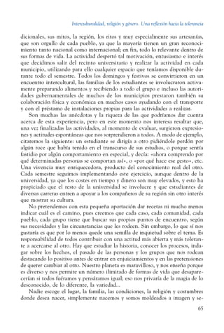 Interculturalidad, religión y género. Una reflexión hacia la tolerancia
65
dicionales, sus mitos, la región, los ritos y muy especialmente sus artesanías,
que son orgullo de cada pueblo, ya que la mayoría tienen un gran reconoci-
miento tanto nacional como internacional; en fin, todo lo relevante dentro de
sus formas de vida. La actividad despertó tal motivación, entusiasmo e interés
que decidimos salir del recinto universitario y realizar la actividad en cada
municipio, utilizando para ello cualquier espacio que teníamos disponible du-
rante todo el semestre. Todos los domingos y festivos se convirtieron en un
encuentro intercultural, las familias de los estudiantes se involucraron activa-
mente preparando alimentos y recibiendo a todo el grupo e incluso las autori-
dades gubernamentales de muchos de los municipios prestaron también su
colaboración física y económica en muchos casos ayudando con el transporte
y con el préstamo de instalaciones propias para las actividades a realizar.
Son muchas las anécdotas y la riqueza de las que podríamos dar cuenta
acerca de esta experiencia, pero en este momento nos interesa resaltar que,
una vez finalizadas las actividades, al momento de evaluar, surgieron expresio-
nes y actitudes espontáneas que nos sorprendieron a todos. A modo de ejemplo,
citaremos la siguiente: un estudiante se dirigía a otro pidiéndole perdón por
algún roce que había tenido en el transcurso de sus estudios, o porque sentía
fastidio por algún comportamiento en especial, y decía: «ahora comprendo por
qué determinadas personas se comportan así», o «por qué hace ese gesto», etc.
Una vivencia muy enriquecedora, producto del conocimiento real del otro.
Cada semestre seguimos implementando este ejercicio, aunque dentro de la
universidad, ya que los costes en tiempo y dinero son muy elevados, y esto ha
propiciado que el resto de la universidad se involucre y que estudiantes de
diversas carreras entren a apoyar a los compañeros de su región sin otro interés
que mostrar su cultura.
No pretendemos con esta pequeña aportación dar recetas ni mucho menos
indicar cuál es el camino, pues creemos que cada caso, cada comunidad, cada
pueblo, cada grupo tiene que buscar sus propios puntos de encuentro, según
sus necesidades y las circunstancias que les rodeen. Sin embargo, lo que sí nos
gustaría es que por lo menos quede una semilla de inquietud sobre el tema. Es
responsabilidad de todos contribuir con una actitud más abierta y más toleran-
te a acercarse al otro. Hay que estudiar la historia, conocer los procesos, inda-
gar sobre los hechos, el pasado de las personas y los grupos que nos rodean
destacando lo positivo antes de entrar en enjuiciamientos y en las pretensiones
de querer cambiar al otro. Nuestro planeta es maravilloso, y nos enseña porque
es diverso y nos permite un número ilimitado de formas de vida que desapare-
cerían si todos fuéramos y pensáramos igual; eso nos privaría de la magia de lo
desconocido, de lo diferente, la variedad...
Nadie escoge el lugar, la familia, las condiciones, la religión y costumbres
donde desea nacer, simplemente nacemos y somos moldeados a imagen y se-
 