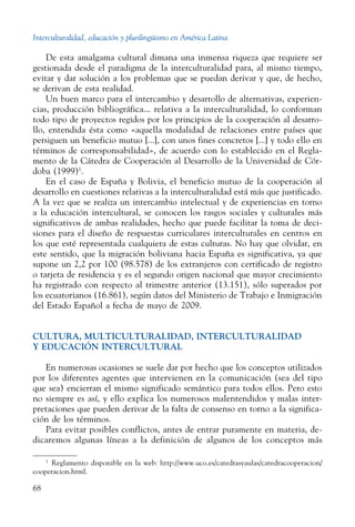 Interculturalidad, educación y plurilingüismo en América Latina
68
De esta amalgama cultural dimana una inmensa riqueza que requiere ser
gestionada desde el paradigma de la interculturalidad para, al mismo tiempo,
evitar y dar solución a los problemas que se puedan derivar y que, de hecho,
se derivan de esta realidad.
Un buen marco para el intercambio y desarrollo de alternativas, experien-
cias, producción bibliográfica... relativa a la interculturalidad, lo conforman
todo tipo de proyectos regidos por los principios de la cooperación al desarro-
llo, entendida ésta como «aquella modalidad de relaciones entre países que
persiguen un beneficio mutuo [...], con unos fines concretos [...] y todo ello en
términos de corresponsabilidad», de acuerdo con lo establecido en el Regla-
mento de la Cátedra de Cooperación al Desarrollo de la Universidad de Cór-
doba (1999)1
.
En el caso de España y Bolivia, el beneficio mutuo de la cooperación al
desarrollo en cuestiones relativas a la interculturalidad está más que justificado.
A la vez que se realiza un intercambio intelectual y de experiencias en torno
a la educación intercultural, se conocen los rasgos sociales y culturales más
significativos de ambas realidades, hecho que puede facilitar la toma de deci-
siones para el diseño de respuestas curriculares interculturales en centros en
los que esté representada cualquiera de estas culturas. No hay que olvidar, en
este sentido, que la migración boliviana hacia España es significativa, ya que
supone un 2,2 por 100 (98.578) de los extranjeros con certificado de registro
o tarjeta de residencia y es el segundo origen nacional que mayor crecimiento
ha registrado con respecto al trimestre anterior (13.151), sólo superados por
los ecuatorianos (16.861), según datos del Ministerio de Trabajo e Inmigración
del Estado Español a fecha de mayo de 2009.
Cultura, multiculturalidad, interculturalidad
y educación intercultural
En numerosas ocasiones se suele dar por hecho que los conceptos utilizados
por los diferentes agentes que intervienen en la comunicación (sea del tipo
que sea) encierran el mismo significado semántico para todos ellos. Pero esto
no siempre es así, y ello explica los numerosos malentendidos y malas inter-
pretaciones que pueden derivar de la falta de consenso en torno a la significa-
ción de los términos.
Para evitar posibles conflictos, antes de entrar puramente en materia, de-
dicaremos algunas líneas a la definición de algunos de los conceptos más
1
  Reglamento disponible en la web: http://www.uco.es/catedrasyaulas/catedracooperacion/
cooperacion.html.
 