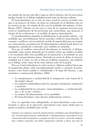 Diversidad cultural, educación intercultural y currículo
73
mo intenta dar un paso más allá y exige no sólo la relación, sino la convivencia
pacífica basada en el diálogo multidireccional entre las diversas culturas.
El interculturalismo no es sólo un tema actual de nuestra sociedad, sino
que es un proyecto de futuro, un deseo no sustentado en el idealismo sino en
la creencia en que «las utopías de hoy son las realidades del mañana» (Calvo
Buezas, 2003). Además, en este caso se trata de un utopismo necesario para
evitar el cumplimiento de las previsiones más catastrofistas, que anuncian el
choque de las civilizaciones o el estallido de guerras interculturales.
La interdependencia mundial, la globalización, la diversidad cultural... son
realidades que inevitablemente llevan asociados conflictos interculturales. El
concepto «conflicto» está revestido de un halo de negatividad, pero no siempre
sus consecuencias son perniciosas. El enfrentamiento cultural puede derivar en
segregación, asimilación o etnocidio, pero también en inclusión.
Para que el conflicto intercultural desemboque en inclusión, el diálogo,
entendido como acción dominada por el espíritu crítico que implica escuchar
y ser escuchado, debe estar presidido por la interacción y su resultado no será
otro que el enriquecimiento mutuo. Teniendo en cuenta lo dicho, la intercul-
turalidad, por lo tanto, no sólo se basa en el diálogo respetuoso, sino también
en el diálogo crítico tanto de las otras culturas como de la propia.
Pero en el interculturalismo no todo son luces. Algunas sombras hacen que
el escepticismo planee sobre este planteamiento teórico o corriente de pensa-
miento, como hemos podido ir vislumbrando a lo largo del discurso, y que
resumimos a continuación (Jiménez, 2004):
—	 La omnipresencia y exclusividad de la inmigración como fuente de la
diversidad cultural.
—	 La confusión terminológica entre los conceptos integración, asimilación
e inclusión.
—	 La complejidad de los conceptos «interculturalismo» y «multiculturalis-
mo» y de su raíz: «cultura».
—	 Lo utópico del planteamiento en la actualidad.
—	 El interculturalismo como discurso políticamente correcto.
Una vez superadas estas ambigüedades, el interculturalismo como teoría
(utopía) se apoya en la educación intercultural como mejor aliada para su
puesta en práctica (realidad) para así dar
respuesta a la exigencia actual de preparar futuros ciudadanos para desarrollarse en
una sociedad prácticamente multicultural e ideológicamente intercultural (cuya
orientación esté) encaminada a conseguir en todos los centros, a través de cualquier
área y ámbito curricular, una sólida competencia cultural; es decir, una serie de
 