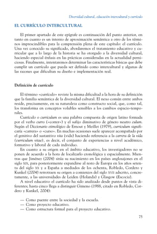 Diversidad cultural, educación intercultural y currículo
75
EL CURRÍCULO INTERCULTURAL
El primer apartado de este epígrafe es continuación del punto anterior, en
tanto en cuanto es un intento de aproximación semántica a otro de los térmi-
nos imprescindibles para la comprensión plena de este capítulo: el currículo.
Una vez conocido su significado, abordaremos el tratamiento educativo y cu-
rricular que a lo largo de la historia se ha otorgado a la diversidad cultural,
haciendo especial énfasis en las prácticas consideradas en la actualidad perni-
ciosas. Finalmente, intentaremos determinar las características básicas que debe
cumplir un currículo que pueda ser definido como intercultural y algunas de
las razones que dificultan su diseño e implementación real.
Definición de currículo
El término «currículo» reviste la misma dificultad a la hora de su definición
que la familia semántica de la diversidad cultural. El nexo común entre ambos
reside, precisamente, en su naturaleza como constructo social, que, como tal,
los transforma en conceptos volubles sensibles a los cambios espacio-tempo-
rales.
Currículo o curriculum es una palabra compuesta de origen latino formada
por el verbo curro («correr») y el sufijo diminutivo de género neutro culum.
Según el Diccionario etimológico de Ernout y Meillet (1979), curriculum signifi-
caría «carrera» o «curso». En muchas ocasiones suele aparecer acompañado por
el genitivo del sustantivo vita (vida) haciendo referencia a la carrera de la vida
(curriculum vitae), es decir, el conjunto de experiencias a nivel académico,
formativo y laboral de cada individuo.
En cuanto a su origen en el ámbito educativo, los investigadores no se
ponen de acuerdo a la hora de localizarlo cronológica y espacialmente. Mien-
tras que Jiménez (2004) sitúa su nacimiento en los países anglosajones en el
siglo xix, para posteriormente expandirse al resto de Europa en los años seten-
ta del siglo xx y a España a mediados de los ochenta, Robledo, Cordero y
Kunkel (2004) retrotraen su origen a comienzos del siglo xvii adscrito, concre-
tamente, a las universidades de Leiden (Holanda) y Glasgow (Escocia).
A nivel educativo el currículo ha sido analizado desde puntos de vista di-
ferentes; hasta cinco llega a distinguir Gimeno (1988, citado en Robledo, Cor-
dero y Kunkel, 2004):
—	 Como puente entre la sociedad y la escuela.
—	 Como proyecto educativo.
—	 Como estructura formal para el proyecto educativo.
 