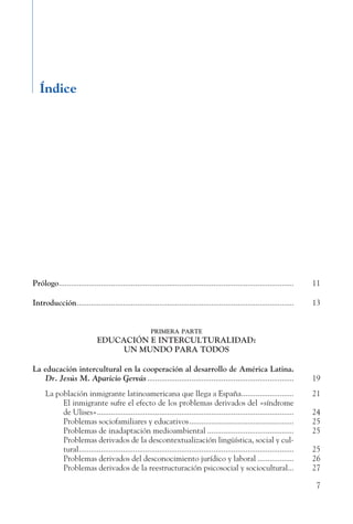 7
Índice
Prólogo......................................................................................................................	 11
Introducción.............................................................................................................	 13
primera parte
EDUCACIÓN E INTERCULTURALIDAD:
UN MUNDO PARA TODOS
La educación intercultural en la cooperación al desarrollo de América Latina.
Dr. Jesús M. Aparicio Gervás.......................................................................... 19
La población inmigrante latinoamericana que llega a España...........................	 21
	 El inmigrante sufre el efecto de los problemas derivados del «síndrome
de Ulises»................................................................................................... 24
	 Problemas sociofamiliares y educativos.....................................................	 25
	 Problemas de inadaptación medioambiental............................................	 25
	 Problemas derivados de la descontextualización lingüística, social y cul-
tural............................................................................................................ 25
	 Problemas derivados del desconocimiento jurídico y laboral...................	 26
	 Problemas derivados de la reestructuración psicosocial y sociocultural.... 27
 
