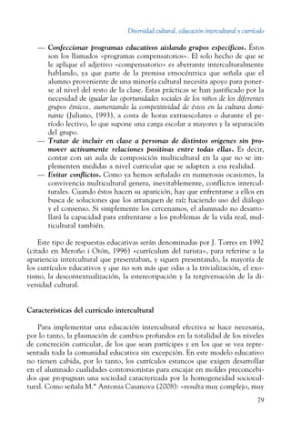 Diversidad cultural, educación intercultural y currículo
79
—	 Confeccionar programas educativos aislando grupos específicos. Éstos
son los llamados «programas compensatorios». El solo hecho de que se
le aplique el adjetivo «compensatorio» es aberrante interculturalmente
hablando, ya que parte de la premisa etnocéntrica que señala que el
alumno proveniente de una minoría cultural necesita apoyo para poner-
se al nivel del resto de la clase. Estas prácticas se han justificado por la
necesidad de igualar las oportunidades sociales de los niños de los diferentes
grupos étnicos, aumentando la competitividad de éstos en la cultura domi-
nante (Juliano, 1993), a costa de horas extraescolares o durante el pe-
ríodo lectivo, lo que supone una carga escolar a mayores y la separación
del grupo.
—	 Tratar de incluir en clase a personas de distintos orígenes sin pro-
mover activamente relaciones positivas entre todas ellas. Es decir,
contar con un aula de composición multicultural en la que no se im-
plementen medidas a nivel curricular que se adapten a esa realidad.
—	 Evitar conflictos. Como ya hemos señalado en numerosas ocasiones, la
convivencia multicultural genera, inevitablemente, conflictos intercul-
turales. Cuando éstos hacen su aparición, hay que enfrentarse a ellos en
busca de soluciones que los arranquen de raíz haciendo uso del diálogo
y el consenso. Si simplemente los cercenamos, el alumnado no desarro-
llará la capacidad para enfrentarse a los problemas de la vida real, mul-
ticultural también.
Este tipo de respuestas educativas serán denominadas por J. Torres en 1992
(citado en Meroño i Otón, 1996) «currículum del turista», para referirse a la
apariencia intercultural que presentaban, y siguen presentando, la mayoría de
los currículos educativos y que no son más que odas a la trivialización, el exo-
tismo, la descontextualización, la estereotipación y la tergiversación de la di-
versidad cultural.
Características del currículo intercultural
Para implementar una educación intercultural efectiva se hace necesaria,
por lo tanto, la plasmación de cambios profundos en la totalidad de los niveles
de concreción curricular, de los que sean partícipes y en los que se vea repre-
sentada toda la comunidad educativa sin excepción. En este modelo educativo
no tienen cabida, por lo tanto, los currículos estancos que exigen desarrollar
en el alumnado cualidades contorsionistas para encajar en moldes preconcebi-
dos que propugnan una sociedad caracterizada por la homogeneidad sociocul-
tural. Como señala M.ª Antonia Casanova (2008): «resulta muy complejo, muy
 