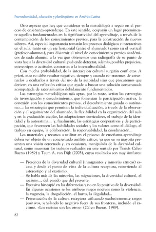 Interculturalidad, educación y plurilingüismo en América Latina
82
Otro aspecto que hay que considerar es la metodología a seguir en el pro-
ceso de enseñanza-aprendizaje. En este sentido, ocuparán un lugar preeminen-
te aquellos fundamentados en la significatividad del aprendizaje, a través de la
contemplación de los conocimientos previos, para la construcción de nuevos
saberes. Así, especial importancia tomarán los procesos dialógicos e interactivos
en el aula, tanto en un eje horizontal (entre el alumnado) como en el vertical
(profesor-alumnos), para discernir el nivel de conocimientos previos académi-
cos de cada alumno, a la vez que obtenemos una radiografía de su punto de
vista hacia la diversidad cultural, pudiendo detectar, además, posibles prejuicios,
estereotipos o actitudes contrarias a la interculturalidad.
Con mucha probabilidad, de la interacción cultural surgirán conflictos. A
priori, esto no debe resultar negativo, siempre y cuando no tratemos de cerce-
narlos u ocultarlos a través del uso de la autoridad sino que procuremos que
deriven en una reflexión crítica que ayude a buscar una solución consensuada
acompañada de razonamientos debidamente fundamentados.
Las estrategias metodológicas más aptas, por lo tanto, serían las estrategias
de investigación y descubrimiento, que fomentan la participación activa, la
conexión con los conocimientos previos, el descubrimiento guiado o autóno-
mo...; las estrategias que permitan la individualización, a través de la observa-
ción y el seguimiento del alumnado, la flexibilidad en la organización del aula
y en la graduación escolar, las adaptaciones curriculares, el trabajo de la iden-
tidad y la autoestima..., y, finalmente, las estrategias cooperativas y de partici-
pación, que favorecen las habilidades sociales y los valores como el diálogo, el
trabajo en equipo, la colaboración, la responsabilidad, la coordinación...
Los materiales y recursos a utilizar en el proceso de enseñanza-aprendizaje
deben ser objeto de un concienzudo análisis crítico, ya que en su mayoría pre-
sentan una visión cercenada y, en ocasiones, manipulada de la diversidad cul-
tural, como muestran los trabajos realizados en este sentido por Tomás Calvo
Buezas (1989) y Teum A. van Dijk (2005), cuyos resultados son muy similares:
—	 Presencia de la diversidad cultural (inmigrantes y minorías étnicas) es-
casa y desde el punto de vista de la cultura receptora, recurriendo al
estereotipo y al exotismo.
—	 Se habla más de las minorías, las migraciones, la diversidad cultural, el
racismo..., del pasado que del presente.
—	 Excesivo hincapié en las diferencias y no en lo positivo de la diversidad.
En algunas ocasiones se les atribuye rasgos nocivos como la violencia,
la vagancia, la drogadicción, el hurto, la ilegalidad...
—	 Presentación de la cultura receptora utilizando exclusivamente rasgos
positivos, señalando lo negativo fuera de sus fronteras, incluido el ra-
cismo. «Los racistas son los otros» (Calvo Buezas, 1989).
 