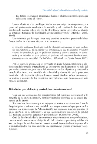 Diversidad cultural, educación intercultural y currículo
83
—	 Las tareas se orientan únicamente hacia el alumno autóctono para que
reflexione sobre el «otro».
Las conclusiones a las que llegan ambos autores exigen un compromiso, por
parte del profesorado, tendente a la revisión y adecuación de los materiales
escolares de manera coherente con la ­filosofía curricular intercultural, además
de intentar «fomentar la elaboración de materiales propios» (Meroño i Otón,
1996).
Un elemento que hay que tener muy presente en todo el proceso del dise-
ño curricular es la evaluación, en tanto en cuanto,
al prescribir realmente los objetivos de la educación, determina, en gran medida,
las características de la enseñanza y el aprendizaje, lo que los alumnos pretenden
y cómo lo aprenden, lo que los profesores enseñan y cómo lo enseñan, los conte-
nidos y los métodos, en otras palabras, el producto y el proceso de la educación y,
en consecuencia, su calidad (De la Orden, 1985, citado en García Aretio, 1987).
Por lo tanto, la evaluación se convierte en pieza fundamental para la ela-
boración del currículo intercultural, ya que supone un diagnóstico no sólo del
grado de consecución, por parte del alumnado, de los objetivos y contenidos
establecidos en él, sino también de la bondad y adecuación de la propuesta
curricular y de la propia práctica docente, convirtiéndose así en instrumento
de mejora y garante de los principios interculturales que buscamos con este
modelo curricular.
Dificultades para el diseño y praxis del currículo intercultural
Una vez que conocemos las características del currículo intercultural y lo
tangible de su implementación, cabría preguntarse el porqué de su escasa pre-
sencia en la praxis.
Son muchas las razones que se arguyen en torno a esta cuestión. Una de
las principales reside en la necesidad de una mayor autonomía por parte de los
centros, «de manera que la Administración no impusiera ninguna premisa ni
en su diseño ni en su aplicación», ya que «conseguir una educación de calidad
[...] requiere decisiones cercanas y profesionales» (Casanovas, 2008).
Otra de las dificultades la encontramos precisamente en esos profesionales,
que a menudo no conocen el significado del trabajo cooperativo y colaborati-
vo, por lo que lo más habitual es encontrar modelos curriculares fragmentados
e individualizados por cada docente que impiden un trabajo articulado y con-
tinuado.
 