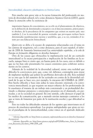 Interculturalidad, educación y plurilingüismo en América Latina
84
Pero mucho más grave aún es la escasa formación del profesorado en ma-
teria de diversidad cultural, tal y como denuncia Aparicio Gervás (2002), quien
llama la atención sobre la existencia de
importantes lagunas de conocimiento, no ya sólo en el planteamiento de objetivos,
en la definición de determinados conceptos y en el desconocimiento, prácticamen-
te absoluto, de la procedencia de los emigrantes que existen en nuestro país, sino
también [...] en la necesidad de generar actitudes que provoquen rechazo hacia
determinadas manifestaciones racistas y xenófobas, que, a su vez, estimulen el in-
terés por una Educación Intercultural.
Quizá esto se deba a la escasez de asignaturas relacionadas con el tema en
las carreras de magisterio, tal y como denuncia, para el caso español, el infor-
me de 2008 de Amnistía Internacional Las universidades españolas, a la cola de
Europa en formación obligatoria en derechos humanos2
.
Otra de las causas que obstaculiza la implantación real de un currículo
intercultural es la escasa participación e implicación de las familias en la es-
cuela, aunque bien es cierto que, en buena parte de los casos, esto es debido a
que no les han sido presentados los cauces existentes para colaborar activa-
mente en los centros.
Además de la realidad de la diversidad cultural, existe otra realidad que
dificulta la convivencia pero que, como tal, debemos contemplar para tratar
de implantar medidas que palien los problemas derivados de ella. Esta realidad
no es otra que la del aumento de las actitudes en contra de la diversidad cul-
tural de la que se hace eco, por ejemplo, la encuesta del CEMIRA de 20083
.
Este hecho dificulta y hace más ardua la tarea docente orientada a la convi-
vencia intercultural, ya que requiere un mayor esfuerzo de los profesionales de
la enseñanza al tratarse de un trabajo más concienzudo y en profundidad des-
tinado a eliminar prejuicios y estereotipos presentes en el alumnado, en par-
ticular, y en la sociedad en general. En este sentido, cabe destacar el papel de
los medios de comunicación, que a menudo envían mensajes contrarios a los
que se trata de fomentar por parte de la institución escolar y que dificultad su
labor.
Pero no todas las dificultades emanan de los agentes que intervienen en el
proceso de enseñanza-aprendizaje. Las propias ambigüedades que giran en tor-
no al paradigma de la interculturalidad, como vimos en el apartado dedicado
2
  Informe disponible en: http://www.es.amnesty.org/temas/educacion-en-derechos-humanos/
documentos/.
3
  Informe disponible en: http://www.gitanos.org/upload/97/08/Racismo_Ante_la_Inmigra-
cion_Encuestas_Escolares_1986-2008_.pdf.
 