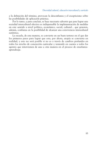 Diversidad cultural, educación intercultural y currículo
85
a la definición del término, provocan la desconfianza y el escepticismo sobre
las posibilidades de aplicación práctica.
Por lo tanto, y para concluir, se hace necesario advertir que para lograr una
sociedad intercultural efectiva es indispensable la implementación de medidas
en este sentido a nivel político, económico, social, cultural... que generen,
además, confianza en la posibilidad de alcanzar una convivencia intercultural
auténtica.
La escuela, de esta manera, se convierte en un buen terreno en el que dar
los primeros pasos para lograr que esta, por ahora, utopía se convierta en
realidad, y esto no será posible si no es a través de cambios profundos en
todos los niveles de concreción curricular y teniendo en cuenta a todos los
agentes que intervienen de una u otra manera en el proceso de enseñanza-
aprendizaje.
 