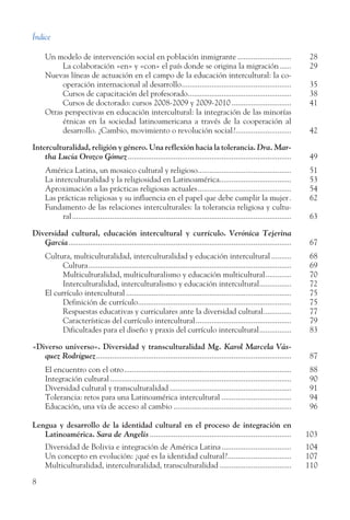 Índice
8
Un modelo de intervención social en población inmigrante............................	 28
	 La colaboración «en» y «con» el país donde se origina la migración.......	 29
Nuevas líneas de actuación en el campo de la educación intercultural: la co-
operación internacional al desarrollo........................................................ 35
	 Cursos de capacitación del profesorado.....................................................	 38
	 Cursos de doctorado: cursos 2008-2009 y 2009-2010...............................	 41
Otras perspectivas en educación intercultural: la integración de las minorías
étnicas en la sociedad latinoamericana a través de la cooperación al
desarrollo. ¿Cambio, movimiento o revolución social?............................. 42
Interculturalidad, religión y género. Una reflexión hacia la tolerancia. Dra. Mar­
tha Lucía Orozco Gómez................................................................................... 49
América Latina, un mosaico cultural y religioso................................................	 51
La interculturalidad y la religiosidad en Latinoamérica.....................................	 53
Aproximación a las prácticas religiosas actuales................................................	 54
Las prácticas religiosas y su influencia en el papel que debe cumplir la mujer.. 62
Fundamento de las relaciones interculturales: la tolerancia religiosa y cultu-
ral............................................................................................................... 63
Diversidad cultural, educación intercultural y currículo. Verónica Tejerina
García................................................................................................................. 67
Cultura, multiculturalidad, interculturalidad y educación intercultural...........	 68
	 Cultura.......................................................................................................	 69
	 Multiculturalidad, multiculturalismo y educación multicultural..............	 70
	 Interculturalidad, interculturalismo y educación intercultural.................	 72
El currículo intercultural....................................................................................	 75
	 Definición de currículo..............................................................................	 75
	 Respuestas educativas y curriculares ante la diversidad cultural...............	 77
	 Características del currículo intercultural.................................................	 79
	 Dificultades para el diseño y praxis del currículo intercultural.................	 83
«Diverso universo». Diversidad y transculturalidad Mg. Karol Marcela Vás­
quez Rodríguez................................................................................................... 87
El encuentro con el otro.....................................................................................	 88
Integración cultural............................................................................................	 90
Diversidad cultural y transculturalidad..............................................................	 91
Tolerancia: retos para una Latinoamérica intercultural....................................	 94
Educación, una vía de acceso al cambio............................................................	 96
Lengua y desarrollo de la identidad cultural en el proceso de integración en
Latinoamérica. Sara de Angelis........................................................................ 103
Diversidad de Bolivia e integración de América Latina....................................	 104
Un concepto en evolución: ¿qué es la identidad cultural?.................................	 107
Multiculturalidad, interculturalidad, transculturalidad.....................................	 110
 