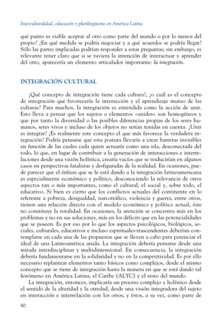 Interculturalidad, educación y plurilingüismo en América Latina
90
qué punto es viable aceptar al otro como parte del mundo o por lo menos del
propio? ¿En qué medida se podría negociar y a qué acuerdos se podría llegar?
Sólo las partes implicadas podrían responder a estas preguntas; sin embargo, es
relevante tener claro que si se tuviera la intención de interactuar y aprender
del otro, aparecería un elemento articulador importante: la integración.
INTEGRACIÓN CULTURAL
¿Qué concepto de integración tiene cada cultura?, ¿o cuál es el concepto
de integración que favorecería la interacción y el aprendizaje mutuo de las
culturas? Para muchos, la integración es entendida como la acción de unir.
Esto lleva a pensar que los sujetos o elementos «unidos» son homogéneos y
que por tanto la diversidad o las posibles diferencias propias de los seres hu-
manos, seres vivos e incluso de los objetos no serían tenidas en cuenta. ¿Unir
es integrar? ¿Es realmente este concepto el que más favorece la verdadera in-
tegración? Podría pensarse que esta postura llevaría a crear barreras invisibles
en función de las cuales cada quien actuaría como una isla, desconectada del
todo, lo que, en lugar de contribuir a la generación de interacciones e interre-
laciones desde una visión holística, crearía vacíos que se traducirían en algunos
casos en perspectivas fatalistas y desfiguradas de la realidad. En ocasiones, pue-
de parecer que el énfasis que se le está dando a la integración latinoamericana
es especialmente económico y político, desconociendo la relevancia de otros
aspectos tan o más importantes, como el cultural, el social y, sobre todo, el
educativo. Si bien es cierto que los conflictos actuales del continente en lo
referente a pobreza, desigualdad, narcotráfico, violencia y guerra, entre otros,
tienen una relación directa con el modelo económico y político actual, éste
no constituye la totalidad. En ocasiones, la atención se concentra más en los
problemas y no en sus soluciones, más en los déficits que en las potencialidades
que se poseen. Es por eso por lo que los aspectos psicológicos, biológicos, so-
ciales, culturales, educativos e incluso espirituales-trascendentes deberían con-
templarse en cada una de las propuestas que se lleven a cabo para potenciar el
ideal de una Latinoamérica unida. La integración debería pensarse desde una
mirada interdisciplinar y multidimensional. En consecuencia, la integración
debería fundamentarse en la solidaridad y no en la competitividad. Es por ello
necesario replantear elementos tanto básicos como complejos, desde el mismo
concepto que se tiene de integración hasta la manera en que se está dando tal
fenómeno en América Latina, el Caribe (ALYC) y el resto del mundo.
La integración, entonces, implicaría un proceso complejo y holístico desde
el sentido de la alteridad y la otredad, desde una visión integradora del sujeto
en interacción e interrelación con los otros, y éstos, a su vez, como parte de
 
