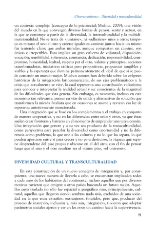 «Diverso universo». Diversidad y transculturalidad
91
un contexto complejo (concepto de lo psicosocial; Medina, 2009); una visión
del mundo en la que convergen diversas formas de pensar, sentir y actuar, en
la que se construye a partir de la diversidad, la interculturalidad y la multidi-
mensionalidad. No se trata de «juntarse», ni «adherirse» unos a otros; tampo-
co es mirarse el uno al otro y creerse iguales es caminar juntos hacia un mismo
fin teniendo claro; que ambas miradas, aunque compartan un camino, son
únicas e irrepetibles. Esto implica un gran esfuerzo de voluntad, disposición,
vocación, sensibilidad, tolerancia, constancia, dedicación, responsabilidad, com-
promiso, honestidad, lealtad, respeto por el otro, valores y principios, acciones
transformadoras, iniciativas críticas pero propositivas, propuestas tangibles y
viables y la esperanza que ilumine permanentemente el ideal de que sí se pue-
de construir un mundo mejor. Muchos autores han debatido sobre los orígenes
históricos de la integración latinoamericana, de sus ejes problemáticos y la
crisis que actualmente se vive, lo cual representa una contribución valiosísima
para conocer e interpretar la realidad actual y ser conscientes de la magnitud
de las dificultades que ésta genera. Sin embargo, es necesario, incluso en este
momento tan relevante, pensar en vías de salida y alternativas de solución que
transformen la mirada fatalista que en ocasiones se asume y revivan esa luz de
esperanza anteriormente mencionada.
Una integración que se base en los complementos y el trabajo en conjunto
de manera cooperativa, y no en las diferencias entre unos y otros, ya que éstas
suelen crear fronteras y barreras en el momento de emprender una tarea común.
Una integración que genere y a su vez sea producto de la transculturalidad,
como perspectiva para percibir la diversidad como oportunidad y no la dife-
rencia como problema, lo que une a las culturas y no lo que las separa, lo que
pueden aportarse entre sí para crecer y no para destruirse, la riqueza que supo-
ne desprenderse del piso propio y ubicarse en el del otro, con el fin de pensar
luego que el uno y el otro resultan ser el mismo piso, «el universo».
DIVERSIDAD CULTURAL Y TRANSCULTURALIDAD
En esta construcción de un nuevo concepto de integración y, por consi-
guiente, una nueva manera de llevarla a cabo, se encuentran implicados todos
y cada unos de los habitantes del continente, incluso aquellos que por diversos
motivos tuvieron que emigrar a otros países buscando un futuro mejor. Aque-
llos cuyo traslado no sólo fue espacial o geográfico sino, principalmente, cul-
tural, aquellos que llegaron siendo sombras nada más, excluidos de una socie-
dad en la que eran extraños, extranjeros, forajidos, pero que, producto del
proceso de inserción, inclusión y, más aún, integración, tuvieron que adoptar
parámetros sociales ajenos y ver en los otros un camino hacia la supervivencia.
 