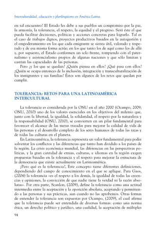 Interculturalidad, educación y plurilingüismo en América Latina
94
en tal encuentro? El Estado les debe a sus pueblos un compromiso por la paz,
la armonía, la tolerancia, el respeto, la equidad y el progreso. Será éste el que
pueda facilitar decisiones, políticas y acciones concretas para lograrlo. Tal es
el caso de trabajos dignos, proyectos productivos basados en la autogestión y
el empoderamiento en los que cada emigrante se sienta útil, valorado y respe-
tado y de esa misma forma actúe; en los que tanto los de aquí como los de allá
y, por supuesto, el Estado conformen un solo frente, rompiendo con el pater-
nalismo y asistencialismo propios de algunas naciones y que sólo limitan y
castran las capacidades de las personas.
Pero ¿y los que se quedan? ¿Quién piensa en ellos? ¿Qué pasa con ellos?
¿Quién se ocupa entonces de la inclusión, integración y transculturalización de
los inmigrantes y sus familias? Éstos son algunos de los retos que quedan por
cumplir.
TOLERANCIA: RETOS PARA UNA LATINOAMÉRICA
INTERCULTURAL
La tolerancia es considerada por la ONU en el año 2000 (Ocampo, 2009;
ONU, 2010) uno de los valores esenciales en los objetivos del milenio que,
junto con la libertad, la igualdad, la solidaridad, el respeto por la naturaleza y
la responsabilidad (ONU, 2010), se convierten en un pilar fundamental para
favorecer el alcance de las metas trazadas para mejorar la calidad de vida de
las personas y el desarrollo completo de los seres humanos de todas las razas y
de todas las culturas en el planeta.
En Latinoamérica, la tolerancia representa un valor fundamental para poder
solventar los conflictos y las diferencias que tanto han dividido a los países de
la región. La crisis económica mundial, las diferencias en las perspectivas po-
liticas, y la gran cantidad de etnias, culturas, e idiomas en la región exigen
propuestas basadas en la tolerancia y el respeto para mejorar la estructura de
la democracia que existe actualmente en Latinoamérica.
¿Pero qué es la tolerancia?, Este concepto tiene diferentes definiciones,
dependiendo del campo de conocimiento en el que se aplique. Para Gaos,
(2004) la tolerancia «es el respeto a los demás, la igualdad de todas las creen-
cias y opiniones, la convicción de que nadie tiene la verdad ni la razón abso-
lutas». Por otra parte, Scanlon, (2009), define la tolerancia como una actitud
intermedia entre la aceptación y la oposición absoluta, aceptando y permitien-
do a las personas y sus prácticas, aun cuando no las aprobemos. Otras formas
de entender la tolerancia son expuestas por Ocampo, (2009), el cual afirma
que la tolerancia puede ser entendida de diversas formas: como una norma
ética, un derecho político y jurídico, una cualidad, la aceptación de múltiples
 