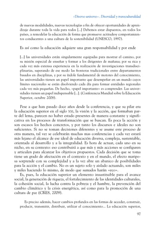 «Diverso universo». Diversidad y transculturalidad
97
de nuevas modalidades, nuevas tecnologías a fin de ofrecer oportunidades de apren-
dizaje durante toda la vida para todos [...] Debemos estar dispuestos, en todos los
países, a remodelar la educación de forma que promueve actitudesy comportamien-
tos conducentes a una cultura de la sostenibilidad (UNESCO, 1997).
Es así como la educación adquiere una gran responsabilidad y por ende
[...] las universidades están singularmente equipadas para mostrar el camino, por
su misión especial de enseñar y formar a los dirigentes de mañana; por su rica y
cada vez más extensa experiencia en la realización de investigaciones transdisci-
plinarias, superando de ese modo las fronteras tradicionales entre departamentos
basados en disciplinas, y por su índole fundamental de motores del conocimiento,
las universidades tienen un papel importante que desempeñar en un mundo cuyos
límites nacionales se están disolviendo cada día para formar entidades regionales
cada vez más pequeñas. De hecho, «papel importante» es comprender. Las univer-
sidades tienen un papel indispensable [...]. (Conferencia Mundial sobre la Educación
Superior, octubre 2008).
Pese a que han pasado doce años desde la conferencia, y que su pilar era
la educación superior en el siglo xxi, la visión y la acción, que formaban par-
te del lema, parecen no haber estado presentes de manera constante y signifi-
cativa en los procesos de transformación que se buscan. Es poca la acción y
son escasos los hechos concretos, y por tanto los discursos e ideales no son
suficientes. Si no se toman decisiones diferentes y se asume este proceso de
otra manera, tal vez se celebrarán muchas mas conferencias y cada vez estará
más lejano el alcance de ese ideal de educación diversa, compleja, sustentable,
orientada al desarrollo y a la integralidad. Es hora de actuar, cada uno en su
nicho, en su contexto: eso contribuirá a que más y más acciones se configuren
y articulen para alcanzar los objetivos propuestos. Cada decisión que se toma
tiene un grado de afectación en el contexto y en el mundo, el efecto maripo-
sa sorprende con su complejidad y a la vez abre un abanico de posibilidades
para la acción y el cambio. No es un sujeto solo y aislado actuando, son miles
y miles haciendo lo mismo, de modo que sumados harán «eco».
Es, pues, la educación superior un elemento insustituible para el avance
social, la generación de riqueza, el fortalecimiento de las identidades culturales,
la cohesión social, la lucha contra la pobreza y el hambre, la prevención del
cambio climático y la crisis energética, así como para la promoción de una
cultura de paz (CRES, 2009).
Es preciso además, hacer cambios profundos en las formas de acceder, construir,
producir, transmitir, distribuir, utilizar el conocimiento... La educación superior,
 