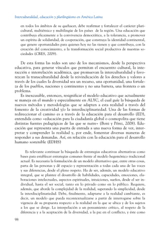 Interculturalidad, educación y plurilingüismo en América Latina
98
en todos los ámbitos de su quehacer, debe reafirmar y fortalecer el carácter pluri-
cultural, multiétnico y multilingüe de los países de la región. Una educación que
contribuya eficazmente a la convivencia democrática, a la tolerancia, a promover
un espíritu de solidaridad, de cooperación, que construya la identidad continental,
que genere oportunidades para quienes hoy no las tienen y que contribuya, con la
creación del conocimiento, a la transformación social productiva de nuestras so-
ciedades (CRES, 2009).
De esta forma las redes son uno de los mecanismos, desde la perspectiva
educativa, para generar vínculos que permitan el encuentro cultural, la inte-
racción e interrelación académica, que promuevan la interculturalidad y favo-
rezcan la transculturalidad desde la reivindicación de los derechos y valores a
través de los cuales la diversidad sea un recurso, una oportunidad, una fortale-
za de los pueblos, naciones y continentes y no una barrera, una frontera o un
problema.
Es inexcusable, entonces, resignificar el modelo educativo que actualmente
se maneja en el mundo y especialmente en ALYC, el cual guíe la búsqueda de
nuevos métodos y metodologías que se adapten a esta realidad a través del
fomento de la creatividad y/o la interdisciplinariedad. Una de las formas de
redireccionar el camino es a través de la educación para el desarrollo (ED),
entendida como «educación para la ciudadanía global o cosmopolita que tiene
distintas fuentes pedagógicas de las que se nutre» (Boni y Pérez, 2008). Edu-
cación que representa una puerta de entrada a una nueva forma de ver, inter-
pretar y comprender la realidad y, por ende, fomentar diversas maneras de
responder a sus demandas. Así, en relación con la educación para el desarrollo
humano sostenible (EDHS)
Es relevante continuar la búsqueda de estrategias educativas alternativas como
bases para establecer estrategias comunes frente al modelo hegemónico tradicional
actual. Es necesaria la formulación de un modelo alternativo que, entre otras cosas,
parta de las personas y dé espacio y representación a todas cada una de las voces
y sus diferencias, desde el pleno respeto. Ha de ser, además, un modelo educativo
integral, que se plantee el desarrollo de habilidades, capacidades, emociones, ela-
boraciones intelectuales, aspectos espirituales, intuiciones, sueños, desde el ser in-
dividual, hasta el ser social, tanto en lo privado como en lo público. Requiere,
además, que aborde la complejidad de la realidad, superando la simplicidad, desde
la interdisciplinariedad. Debe, finalmente, adaptarse a la realidad cambiante, es
decir, un modelo que pueda recontextualizarse a partir de interrogarse sobre la
vigencia de su propuesta respecto a la realidad en la que se ubica y de los sujetos
a los que se dirige. La interpelación a un pensamiento crítico, al respeto de la
diferencia y a la aceptación de la diversidad, a la paz en el conflicto, y éste como
 