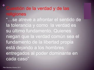+
Cuestión de la verdad y de las
religiones
“…se atreve a afrontar el sentido de
la tolerancia y como la verdad es
su último fundamento. Quienes
niegan que la verdad común sea el
fundamento de la libertad propia
está dejando a los hombres
entregados al poder dominante en
cada caso”
Pilar Sánchez Alvarez 2017
 