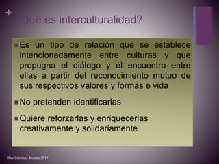 +
¿Qué es interculturalidad?
Es un tipo de relación que se establece
intencionadamente entre culturas y que
propugna el diálogo y el encuentro entre
ellas a partir del reconocimiento mutuo de
sus respectivos valores y formas e vida
No pretenden identificarlas
Quiere reforzarlas y enriquecerlas
creativamente y solidariamente
Pilar Sánchez Alvarez 2017
 