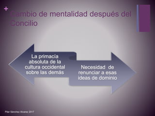 +
Cambio de mentalidad después del
Concilio
La primacía
absoluta de la
cultura occidental
sobre las demás
Necesidad de
renunciar a esas
ideas de dominio
Pilar Sánchez Alvarez 2017
 