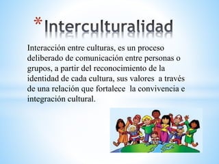 *
Interacción entre culturas, es un proceso
deliberado de comunicación entre personas o
grupos, a partir del reconocimiento de la
identidad de cada cultura, sus valores a través
de una relación que fortalece la convivencia e
integración cultural.
 