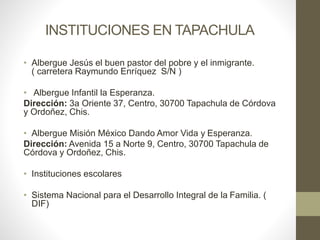 INSTITUCIONES EN TAPACHULA
• Albergue Jesús el buen pastor del pobre y el inmigrante.
( carretera Raymundo Enríquez S/N )
• Albergue Infantil la Esperanza.
Dirección: 3a Oriente 37, Centro, 30700 Tapachula de Córdova
y Ordoñez, Chis.
• Albergue Misión México Dando Amor Vida y Esperanza.
Dirección: Avenida 15 a Norte 9, Centro, 30700 Tapachula de
Córdova y Ordoñez, Chis.
• Instituciones escolares
• Sistema Nacional para el Desarrollo Integral de la Familia. (
DIF)
 