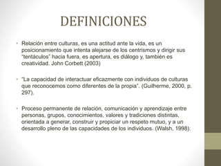 DEFINICIONES
• Relación entre culturas, es una actitud ante la vida, es un
posicionamiento que intenta alejarse de los centrismos y dirigir sus
“tentáculos” hacia fuera, es apertura, es diálogo y, también es
creatividad. John Corbett (2003)
• “La capacidad de interactuar eficazmente con individuos de culturas
que reconocemos como diferentes de la propia”. (Guilherme, 2000, p.
297).
• Proceso permanente de relación, comunicación y aprendizaje entre
personas, grupos, conocimientos, valores y tradiciones distintas,
orientada a generar, construir y propiciar un respeto mutuo, y a un
desarrollo pleno de las capacidades de los individuos. (Walsh, 1998).
 