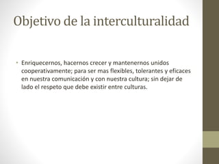 Objetivo de la interculturalidad
• Enriquecernos, hacernos crecer y mantenernos unidos
cooperativamente; para ser mas flexibles, tolerantes y eficaces
en nuestra comunicación y con nuestra cultura; sin dejar de
lado el respeto que debe existir entre culturas.
 