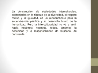 La construcción de sociedades interculturales,
sustentadas en la riqueza de la diversidad, el respeto
mutuo y la igualdad, es un requerimiento para la
supervivencia pacífica y el desarrollo futuro de la
humanidad. Pero la interculturalidad no va a venir
hacia nosotros; nosotros, todos, tenemos la
necesidad y la responsabilidad de buscarla, de
construirla.
 