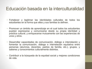 Educación basada en la interculturalidad
• Fortalecer y legitimar las identidades culturales de todos los
estudiantes en la forma que ellos y sus familias la definen.
• Promover un ámbito de aprendizaje en el cual todos los estudiantes
puedan expresarse y comunicarse desde su propia identidad y
práctica cultural, y enriquecerse mutuamente con las experiencias de
unos y otros.
• Desarrollar capacidades de comunicación, diálogo e interrelación y
fomentar la comunicación, diálogo e interrelación equitativa entre
personas (alumnos, docentes, padres de familia, etc.), grupos, y
saberes y conocimientos culturalmente distintos.
• Contribuir a la búsqueda de la equidad social y mejores condiciones
de vida.
 