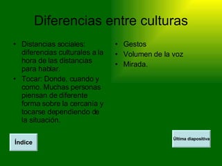 Diferencias entre culturas Distancias sociales: diferencias culturales a la hora de las distancias para hablar. Tocar: Donde, cuando y como. Muchas personas piensan de diferente forma sobre la cercanía y tocarse dependiendo de la situación. Gestos Volumen de la voz Mirada. Índice Última diapositiva 
