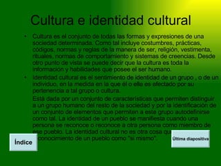 Cultura e identidad cultural Cultura es el conjunto de todas las formas y expresiones de una sociedad determinada. Como tal incluye costumbres, prácticas, códigos, normas y reglas de la manera de ser, religión, vestimenta, rituales, normas de comportamiento y sistemas de creencias. Desde otro punto de vista se puede decir que la cultura es toda la información y habilidades que posee el ser humano.  Identidad cultural es el sentimiento de identidad de un grupo , o de un individuo, en la medida en la que él o ella es afectado por su pertenencia a tal grupo o cultura. Está dada por un conjunto de características que permiten distinguir a un grupo humano del resto de la sociedad y por la identificación de un conjunto de elementos que permiten a este grupo autodefinirse como tal. La identidad de un pueblo se manifiesta cuando una persona se reconoce o reconoce a otra persona como miembro de ese pueblo. La identidad cultural no es otra cosa que el reconocimiento de un pueblo como "si mismo". Índice Última diapositiva 
