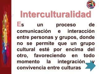 Interculturalidad 
Es un proceso de 
comunicación e interacción 
entre personas y grupos, donde 
no se permite que un grupo 
cultural esté por encima del 
otro, favoreciendo en todo 
momento la integración y 
convivencia entre culturas 
 