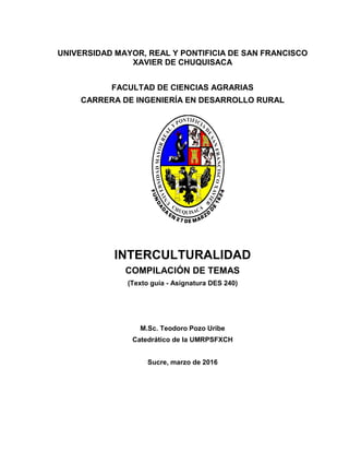 UNIVERSIDAD MAYOR, REAL Y PONTIFICIA DE SAN FRANCISCO
XAVIER DE CHUQUISACA
FACULTAD DE CIENCIAS AGRARIAS
CARRERA DE INGENIERÍA EN DESARROLLO RURAL
INTERCULTURALIDAD
COMPILACIÓN DE TEMAS
(Texto guía - Asignatura DES 240)
M.Sc. Teodoro Pozo Uribe
Catedrático de la UMRPSFXCH
Sucre, marzo de 2016
 
