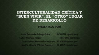 INTERCULTURALIDAD CRÍTICA Y
“BUEN VIVIR”. EL “OTRO” LUGAR
DE DESARROLLO
PRESENTADO POR:
Luisa Fernanda Gallego Quina ID 508779 (participo)
Liyher Machuca Vargas ID 510443 (participo)
Zulma Yolima Mendivelso Bejarano ID 508099 (participo)
Martha Ximena Wilches Puentes ID 495453 (participo)
 