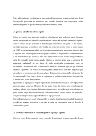 Estes vários dilemas constituiram-se num estímulo permanente no desenvolvimento desta
investigação, pondo-nos de sobreaviso para atitudes ingénuas e/ou enquistadas, senão
mesmo arrogantes de que a construção da ciência não está isenta.


. o que está a mudar na cultura cigana

Esta é porventura uma das mais palpáveis reflexões que aqui podemos trazer. O nosso
estudo não pretende ser generalizável às situações vividas por mulheres e raparigas ciganas,
como é sabido no que concerne às metodologias qualitativas, em geral. É, no entanto,
revelador que tanto as mulheres entrevistadas no ensino recorrente, como as entrevistadas
na EB23, projectem as suas vidas em termos de construirem uma autonomia, também face
a aspectos mais constrangedores do seu grupo. Para isso, a frequência do ensino recorrente
é um instrumento a que Salomé, a mais nova destas entrevistadas, recorre para poder tirar a
carta de condução, entrar numa relação salarial, ao mesmo tempo que se distancia do
casamento tradicional, na sua forma de união combinada precocemente entre os
ascendentes. As mulheres mais velhas também dão conta de outros aspectos que estão em
mudança e que têm a ver com as divisões de género. Parece aceite com mais frequência que
as mulheres se possam separar do companheiro de casamento, se as relações não correm de
forma adequada. E na viuvez, já não se espera que as mulheres mantenham o luto por toda
a restante vida, como anteriormente.
Igualmente, as raparigas de origem cigana falam de um futuro em que as suas expectativas
parecem seguir percursos diferentes dos do grupo étnico de origem, com semelhanças às
mulheres adultas entrevistadas. Salientam, em especial, a importância do convívio com os
pares jovens, longe do controlo familiar e da comunidade e é neste sentido, em particular,
que procuram aproveitar das possibilidades do espaço escolar.
Não pode deixar de nos acudir esta quesstão: se há uma mudança na comunidade cigana em
relação aos aspectos apontados, o que está a mudar na comunidade lusa em direcção à
comunidade cigana?


. a construção de formas de cidadania para as raparigas ciganas

Ouvir as vozes destas raparigas como expressão de autonomia e como expressão do seu
 