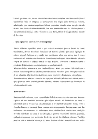 e sentir que não é vista, estar e ser sentida como estranha, ser vista, ter a consciência que foi
reconhecida e não ser integrada são consideradas pela própria como formas de racismo,
relacionadas com a sua origem cigana. Salomé contrasta a situação actual que vive na sala
de aula e na escola de ensino recorrente, com a do ano anterior: esta é a tal situação que a
faz sentir uma estranha, e sentir o racismo na vida diária, não só de colegas adultos, mas até
de docentes.


. o que representa a escola para estas raparigas


Haverá diferença apreciável entre o que a escola representa para as jovens de classe
trabalhadora, através de estudos realizados (cf. Fonseca 2001) e para estas raparigas de
origem cigana? Salientou-se a noção que manifestam sobre uma escola que é pouco
estimulante no processo que desenvolve de ensino-aprendizagem: os/as docentes parecem
ocupar em demasia o espaço, através do seu discurso. Expressam-se também sobre a
existência de demasiados constrangimentos na escola em geral.
Afirmam ainda a aspiração a uma escola diferente. Ainda que tenham dificuldade em a
definir, fica como ponto de reflexão para todos/as que pensamos que a educação necessita
de ser reflectida, à luz do direito à diferença numa perspectiva de educação intercultural.
Simultaneamente, a escola é também um espaço de animação pelo encontro com os pares, e
que, apesar de tantos constrangimentos sentidos, constitui-se em espaço de construção de
solidariedades diversas.


Para finalizar

As comunidades ciganas, como comunidades dinâmicas, parecem estar, nos anos recentes,
a passar por uma mudança profunda – para alguns autores, até denominada de “crise” –
relacionada com o processo de sendentarização já concretizado em outros paises, como a
Espanha, França, os paises do Leste europeu, com consequências directas para a vida das
mulheres e a sua autonomia. As mulheres do nosso estudo referem a melhoria de condições
de vida, sobretudo na saúde e na habitação, o próprio rendimento mínimo garantido,
melhoria relacionada com a extensão de direitos sociais de cidadania mínimos. Também
parecem estar a acontecer mudanças do ponto de vista cultural, no sentido de uma maior
 