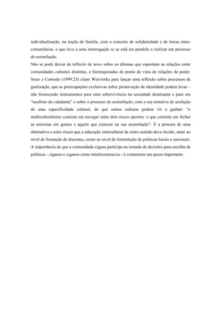 individualização, na noção de família, com o conceito de solidariedade e de trocas intra-
comunitárias, o que leva a uma interrogação se se está em paralelo a realizar um processo
de assimilação.
Não se pode deixar de reflectir de novo sobre os dilemas que espreitam as relações entre
comunidades culturais distintas, e hierarquizadas do ponto de vista de relações de poder.
Stoer e Cortesão (1999:23) citam Wieviorka para lançar uma reflexão sobre processos de
guetização, que as preocupações exclusivas sobre preservação de identidade podem levar –
não fornecendo instrumentos para uma sobrevivência na sociedade dominante e para um
“usufruto da cidadania” e sobre o processo de assimilação, com a sua tentativa de anulação
de uma especificidade cultural, de que outras culturas podem vir a ganhar: “o
multiculturalismo consiste em navegar entre dois riscos opostos: o que consiste em fechar
as minorias em guetos e aquele que consiste na sua assimilação”. É a procura de uma
alternativa a estes riscos que a educação intercultural de outro sentido deve incidir, tanto ao
nivel de formação de docentes, como ao nivel de formulação de politicas locais e nacionais.
A importância de que a comunidade cigana participe na tomada de decisões para escolha de
politicas - ciganas e ciganos como interlocutoras/es - é certamente um passo importante.
 