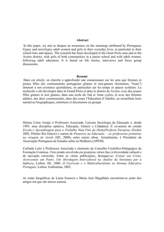 Abstract
 In this paper, we aim to deepen an awareness on the meanings attributed by Portuguese
Gypsy and non-Gypsy adult women and girls to their everyday lives, in particular to their
school time and spaces. The research has been developed in the Great Porto area and in the
Aveiro district, with girls of both communities in a junior school and with adult women,
following adult education. It is based on life stories, interviews and focus group
discussions.


                                           Resumé
 Dans cet article, on cherche a approfondir une connaissance sur les sens que femmes et
jeunes filles des communautés portugaises gitanes et non-gitanes (lusitanien, “lusas”)
donnent à son existence quotidienne, en particulier sur les temps et spaces scolaires. La
recherche a été developée dans le Grand Porto et dans le district de Aveiro, avec des jeunes
filles gitanes et non gitanes, dans une école de 2nd et 3eme cycles, et avec des femmes
adultes, des deux communautés, dans des cours l’Education d’Adultes, en recueillant leurs
narratives biographiques, entretiens et discussions en groupe.




Helena Costa Araújo é Professora Associada. Leciona Sociologia da Educação e, desde
1995, uma disciplina optativa, Educação, Género e Cidadania. É co-autora do estudo
Escola e Aprendizagem para o Trabalho Num País da (Semi)Periferia Europeia, (Escher
2002, Prémio Rui Grácio) e autora de Pioneiras na Educação - as professoras primárias
na viragem do século (IIE, 2000), entre outras obras. Actualmente, é Presidente da
Associação Portuguesa de Estudos sobre as Mulheres (APEM).

Carlinda Leite è Professora Associada e elemento do Conselho Científico-Pedagógico da
Formação Continua. Tem estado envolvida em projectos vários face à diversidade cultural e
de inovação curricular. Entre as várias publicações, destaque-se: Contar um Conto,
Acrescentar um Ponto. Um Abordagem Intercultural na Analise da literatura par a
Infância, Lisboa: IIE, 2000, O Curriculo e o Multiculturalismo no Sistema Educativo
Português, Lisboa: Gulbenlian, 2002.


As notas biográficas de Laura Fonseca e Maria José Magalhães encontram-se junto dos
artigos em que são únicas autoras.
 