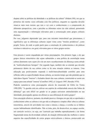 disputa sobre as políticas da identidade e as políticas da cultura” (ibidem:189), em que as
primeiras são muitas vezes utilizadas com fins políticos, enquanto as segundas deverão
situar-se mais num terreno que tem a ver com o conhecimento e a compreensão de
diferentes perspectivas, com o perceber as diferentes raízes da vida cultural, permitindo
uma argumentação e informação relevantes para a comunicação entre grupos culturais
distintos.
Por isso, julgamos depreender que, para este encontro intercultural que procuramos, é
significativo que as diferenças culturais sejam vistas como “tensões produtivas”, como
propõe Torres, de onde se pode partir para a construção de conhecimentos e de práticas
escolares e educativos, em geral, relevantes para os vários grupos sociais.


Esta procura é assim enquadrada por várias preocupações. Em primeiro lugar, a de que
grupos étnicos minoritários não sejam submetidos a uma política de assimilação numa
cultura dominante nem sejam alvo de um mero reconhecimento da diferença numa atitude
de “multiculturalismo benigno”. Em segundo lugar, também não se entende que deverão
permanecer dentro da sua cultura como se de uma situação estática se tratasse. Uma
educação que positivamente responda à multi/interculturalidade contribui para uma
reflexão sobre as especificidades dessas culturas, ao mesmo tempo que não pretende que os
indivíduos fiquem "imersos" e fechados dentro das suas culturas, construindo-se assim um
espaço para uma atitude "emersa" (Camilleri 1992; cf. Liégeois 1987; Heredia 1974).
Poderão sumariar-se estas preocupações através do enunciado de Gitlin (in Torres
1998:209): “A questão está em cultivar um espírito de solidariedade através das linhas da
diferença” que será difícil ser gerado se os grupos estiverem entrincheirados na sua
identidade, preocupados apenas em afirmar as suas diferenças de outros grupos”.
Esta concepção afasta-se, portanto, da atitude passiva e benigna em que não se aprofunda o
conhecimento sobre as culturas e em que não se ultrapassa o simples olhar sobre as culturas
minoritárias, através de actividades tais como a música, a dança, a cozinha ou os hábitos
sociais habitualmente identificados. Não se trata, pois, de desenvolver, no espaço escolar,
um currículo turístico, ou seja, um "currículo que trabalha esporadicamente e de forma
fragmentada temas da diversidade cultural, da situação diferenciada das mulheres e outros
aspectos das especificidades de certos grupos sócio-culturais e étnicos, promovendo um
 