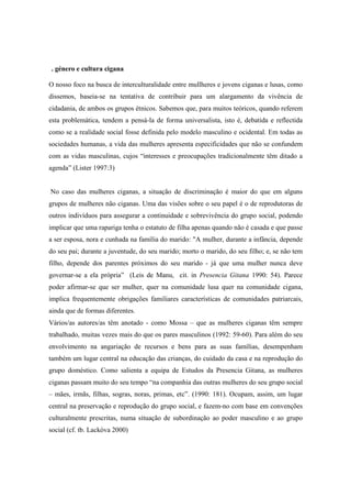 . género e cultura cigana

O nosso foco na busca de interculturalidade entre mullheres e jovens ciganas e lusas, como
dissemos, baseia-se na tentativa de contribuir para um alargamento da vivência de
cidadania, de ambos os grupos étnicos. Sabemos que, para muitos teóricos, quando referem
esta problemática, tendem a pensá-la de forma universalista, isto é, debatida e reflectida
como se a realidade social fosse definida pelo modelo masculino e ocidental. Em todas as
sociedades humanas, a vida das mulheres apresenta especificidades que não se confundem
com as vidas masculinas, cujos “interesses e preocupações tradicionalmente têm ditado a
agenda” (Lister 1997:3)


No caso das mulheres ciganas, a situação de discriminação é maior do que em alguns
grupos de mulheres não ciganas. Uma das visões sobre o seu papel é o de reprodutoras de
outros indivíduos para assegurar a continuidade e sobrevivência do grupo social, podendo
implicar que uma rapariga tenha o estatuto de filha apenas quando não é casada e que passe
a ser esposa, nora e cunhada na família do marido: "A mulher, durante a infância, depende
do seu pai; durante a juventude, do seu marido; morto o marido, do seu filho; e, se não tem
filho, depende dos parentes próximos do seu marido - já que uma mulher nunca deve
governar-se a ela própria” (Leis de Manu, cit. in Presencia Gitana 1990: 54). Parece
poder afirmar-se que ser mulher, quer na comunidade lusa quer na comunidade cigana,
implica frequentemente obrigações familiares características de comunidades patriarcais,
ainda que de formas diferentes.
Vários/as autores/as têm anotado - como Mossa – que as mulheres ciganas têm sempre
trabalhado, muitas vezes mais do que os pares masculinos (1992: 59-60). Para além do seu
envolvimento na angariação de recursos e bens para as suas famílias, desempenham
também um lugar central na educação das crianças, do cuidado da casa e na reprodução do
grupo doméstico. Como salienta a equipa de Estudos da Presencia Gitana, as mulheres
ciganas passam muito do seu tempo “na companhia das outras mulheres do seu grupo social
– mães, irmãs, filhas, sogras, noras, primas, etc”. (1990: 181). Ocupam, assim, um lugar
central na preservação e reprodução do grupo social, e fazem-no com base em convenções
culturalmente prescritas, numa situação de subordinação ao poder masculino e ao grupo
social (cf. tb. Lackóva 2000)
 