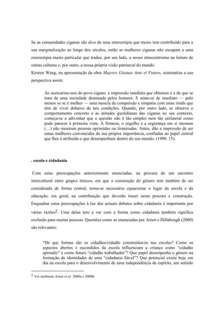 Se as comunidades ciganas são alvo de uma estereotipia que muito tem contribuído para a
sua marginalização ao longo dos séculos, então as mulheres ciganas não escapam a uma
estereotipia muito particular que traduz, por um lado, o nosso etnocentrismo na leitura de
outras culturas e, por outro, a nossa própria visão patriarcal do mundo.
Kirsten Wang, na apresentação da obra Mujeres Gitanas Ante el Futuro, sistematiza a sua
perspectiva assim:

        Ao acercarmo-nos do povo cigano, a impressão imediata que obtemos é a de que se
        trata de uma sociedade dominada pelos homens. E sente-se de imediato — pelo
        menos se se é mulher — uma mescla de compaixão e simpatia com estas irmãs que
        têm de viver debaixo de tais condições. Quando, por outro lado, se observa o
        comportamento concreto e as atitudes quotidianas das ciganas no seu contexto,
        começa-se a adivinhar que a questão não é tão simples nem tão unilateral como
        pode parecer à primeira vista. A firmeza, o orgulho e a segurança em si mesmas
        (…) não mostram pessoas oprimidas ou tiranizadas. Antes, dão a impressão de ser
        umas mulheres convencidas da sua própria importância, confiadas ao papel central
        que lhes é atribuído e que desempenham dentro do seu mundo. (1990: 15).



. escola e cidadania

Com estas preocupações anteriormente enunciadas, na procura de um encontro
intercultural entre grupos étnicos, em que a construção do género tem também de ser
considerada de forma central, torna-se necessário equacionar o lugar da escola e da
educação, em geral, na contribuição que deverão trazer nesta procura e construção.
Enquadrar estas preocupações à luz dos actuais debates sobre cidadania é importante por
várias razões2. Uma delas tem a ver com a forma como cidadania também significa
exclusão para muitas pessoas. Questões como as enunciadas por Arnot e Dillabough (2000)
são relevantes:


       “De que formas são os cidadãos/cidadãs construídos/as nas escolas? Como os
       aspectos abertos e escondidos da escola influenciam a criança como “cidadão
       aprendiz” e como futuro “cidadão trabalhador”? Que papel desempenha o género na
       formação de identidades de uma “cidadania fiável”? Que potencial existe hoje em
       dia na escola para o desenvolvimento de uma independência de espírito, um sentido

2 Ver tambeem Arnot et al 2000a e 2000b.
 