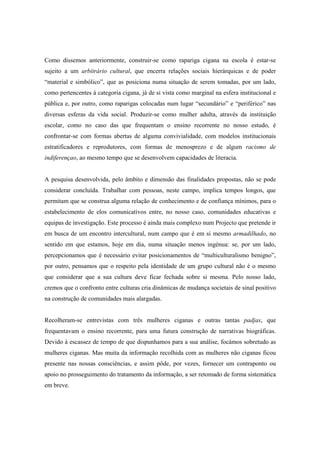Como dissemos anteriormente, construir-se como rapariga cigana na escola é estar-se
sujeito a um arbitrário cultural, que encerra relações sociais hierárquicas e de poder
“material e simbólico”, que as posiciona numa situação de serem tomadas, por um lado,
como pertencentes à categoria cigana, já de si vista como marginal na esfera institucional e
pública e, por outro, como raparigas colocadas num lugar “secundário” e “periférico” nas
diversas esferas da vida social. Produzir-se como mulher adulta, através da instituição
escolar, como no caso das que frequentam o ensino recorrente no nosso estudo, é
confrontar-se com formas abertas de alguma convivialidade, com modelos institucionais
estratificadores e reprodutores, com formas de menosprezo e de algum racismo de
indiferençao, ao mesmo tempo que se desenvolvem capacidades de literacia.


A pesquisa desenvolvida, pelo âmbito e dimensão das finalidades propostas, não se pode
considerar concluída. Trabalhar com pessoas, neste campo, implica tempos longos, que
permitam que se construa alguma relação de conhecimento e de confiança mínimos, para o
estabelecimento de elos comunicativos entre, no nosso caso, comunidades educativas e
equipas de investigação. Este processo é ainda mais complexo num Projecto que pretende ir
em busca de um encontro intercultural, num campo que é em si mesmo armadilhado, no
sentido em que estamos, hoje em dia, numa situação menos ingénua: se, por um lado,
percepcionamos que é necessário evitar posicionamentos de “multiculturalismo benigno”,
por outro, pensamos que o respeito pela identidade de um grupo cultural não é o mesmo
que considerar que a sua cultura deve ficar fechada sobre si mesma. Pelo nosso lado,
cremos que o confronto entre culturas cria dinâmicas de mudança societais de sinal positivo
na construção de comunidades mais alargadas.


Recolheram-se entrevistas com três mulheres ciganas e outras tantas padjas, que
frequentavam o ensino recorrente, para uma futura construção de narrativas biográficas.
Devido à escassez de tempo de que dispunhamos para a sua análise, focámos sobretudo as
mulheres ciganas. Mas muita da informação recolhida com as mulheres não ciganas ficou
presente nas nossas consciências, e assim pôde, por vezes, fornecer um contraponto ou
apoio no prosseguimento do tratamento da informação, a ser retomado de forma sistemática
em breve.
 