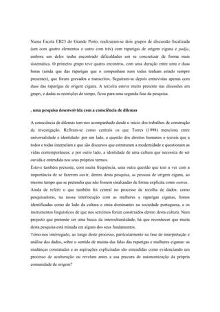 Numa Escola EB23 do Grande Porto, realizaram-se dois grupos de discussão focalizada
(um com quatro elementos e outro com três) com raparigas de origem cigana e padja,
embora um deles tenha encontrado dificuldades em se concretizar de forma mais
sistemática. O primeiro grupo teve quatro encontros, com uma duração entre uma e duas
horas (ainda que das raparigas que o compunham nem todas tenham estado sempre
presentes), que foram gravados e transcritos. Seguiram-se depois entrevistas apenas com
duas das raparigas de origem cigana. A terceira esteve muito presente nas disussões em
grupo, e dadas as restrições de tempo, ficou para uma segunda fase da pesquisa.


. uma pesquisa desenvolvida com a consciência de dilemas

A consciência de dilemas tem-nos acompanhado desde o início dos trabalhos de construção
da investigação. Refiram-se como centrais os que Torres (1998) menciona entre
universalidade e identidade: por um lado, a questão dos direitos humanos e sociais que a
todos e todas interpelam e que são discursos que estruturam a modernidade e questionam as
vidas contemporâneas; e por outro lado, a identidade de uma cultura que necessita de ser
ouvida e entendida nos seus próprios termos.
Esteve também presente, com muita frequência, uma outra questão que tem a ver com a
importância de se fazerem ouvir, dentro desta pesquisa, as pessoas de origem cigana, ao
mesmo tempo que se pretendia que não fossem sinalizadas de forma explícita como outras.
Ainda de referir o que também foi central no processo de recolha de dados: como
pesquisadoras, na nossa interlocução com as mulheres e raparigas ciganas, fomos
identificadas como do lado da cultura e etnia dominantes na sociedade portuguesa, e os
instrumentos linguísticos de que nos servimos foram construídos dentro desta cultura. Num
projecto que pretende ser uma busca da interculturalidade, há que reconhecer que muita
desta pesquisa está minada em alguns dos seus fundamentos.
Temo-nos interrogado, ao longo deste processo, particularmente na fase de interpretação e
análise dos dados, sobre o sentido de muitas das falas das raparigas e mulheres ciganas: as
mudanças constatadas e as aspirações explicitadas são entendidas como evidenciando um
processo de aculturação ou revelam antes a sua procura de autonomização da própria
comunidade de origem?
 