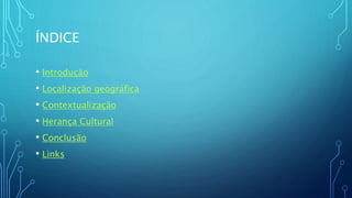 ÍNDICE
• Introdução
• Localização geográfica
• Contextualização
• Herança Cultural
• Conclusão
• Links
 