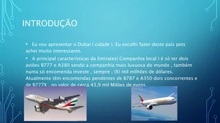 INTRODUÇÃO
• Eu vou apresentar o Dubai ( cidade ). Eu escolhi fazer deste país pois
achei muito interessante.
• A principal características da Emirates( Companhia local ) é só ter dois
aviões B777 e A380 sendo a companhia mais luxuosa do mundo , também
numa só encomenda investe , sempre , (X) mil milhões de dólares.
Atualmente têm encomendas pendentes de B787 e A350 dois concorrentes e
de B777X , no valor de cerca 43,9 mil Milões de euros.
 