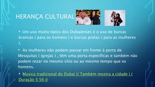 HERANÇA CULTURAL
• Um uso muito típico dos Dubaienses é o uso de burcas
brancas ( para os homens ) e burcas pretas ( para as mulheres
).
• As mulheres não podem passar em frente à porta de
Mesquitas ( igrejas ) , têm uma porta específicas e também não
podem rezar no mesmo sítio ou ao mesmo tempo que os
homens.
• Musica tradicional do Dubai (( Também mostra a cidade ) (
Duração 5:56 ))
 